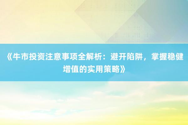 《牛市投资注意事项全解析：避开陷阱，掌握稳健增值的实用策略》