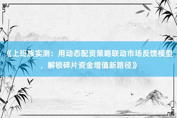 《上班族实测：用动态配资策略联动市场反馈模型，解锁碎片资金增值新路径》