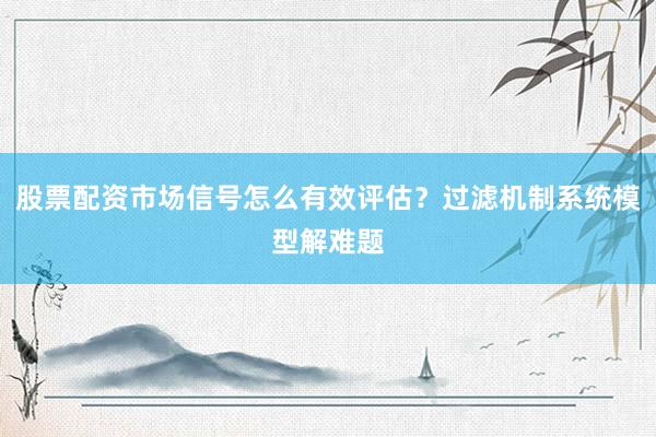 股票配资市场信号怎么有效评估？过滤机制系统模型解难题