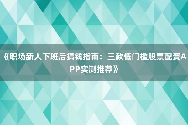 《职场新人下班后搞钱指南：三款低门槛股票配资APP实测推荐》