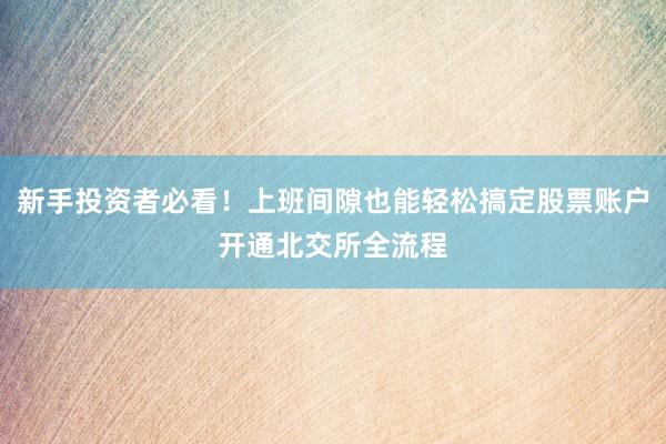 新手投资者必看！上班间隙也能轻松搞定股票账户开通北交所全流程
