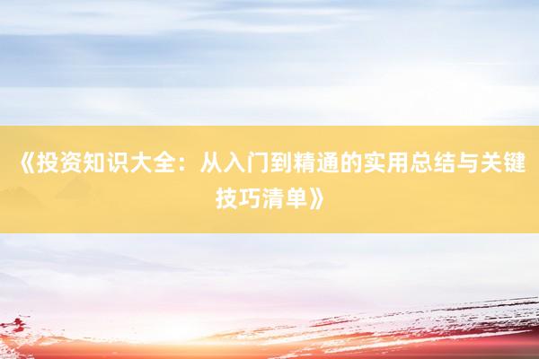 《投资知识大全：从入门到精通的实用总结与关键技巧清单》