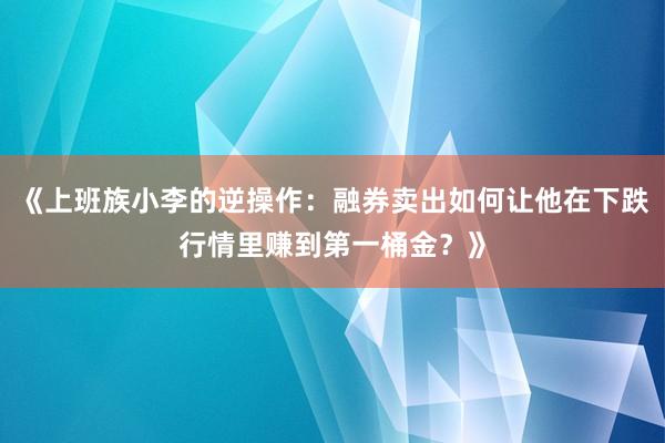 《上班族小李的逆操作:融券卖出如何让他在下跌行情里赚到第一桶金?》