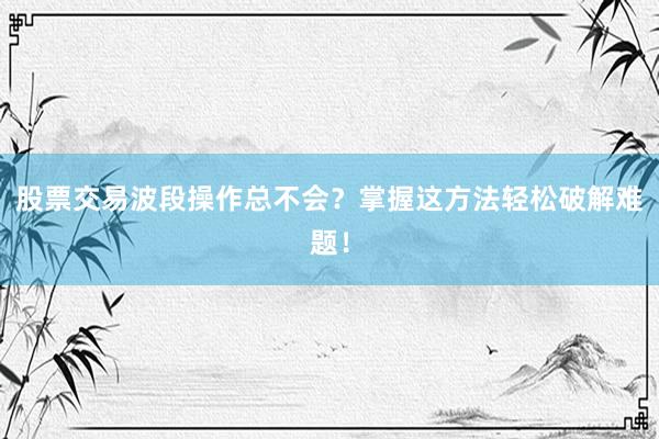 股票交易波段操作总不会？掌握这方法轻松破解难题！