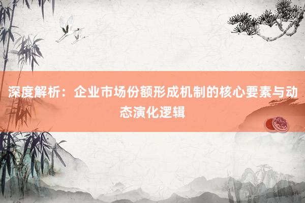 深度解析：企业市场份额形成机制的核心要素与动态演化逻辑