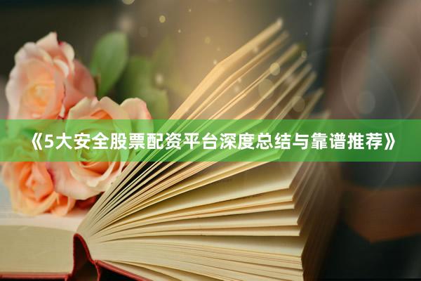 《5大安全股票配资平台深度总结与靠谱推荐》