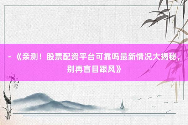 - 《亲测！股票配资平台可靠吗最新情况大揭秘，别再盲目跟风》