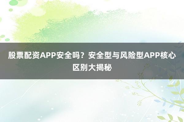 股票配资APP安全吗？安全型与风险型APP核心区别大揭秘