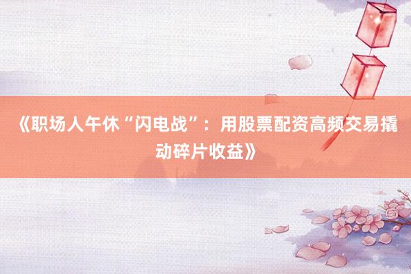 《职场人午休“闪电战”：用股票配资高频交易撬动碎片收益》
