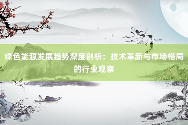 绿色能源发展趋势深度剖析：技术革新与市场格局的行业观察