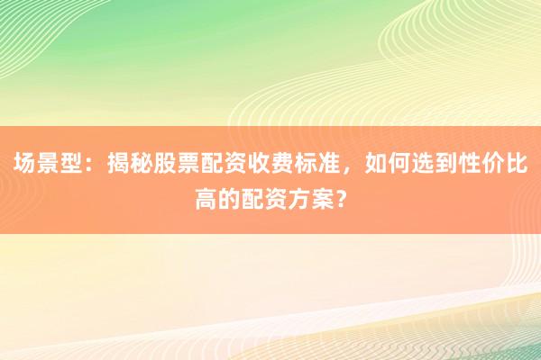 场景型：揭秘股票配资收费标准，如何选到性价比高的配资方案？