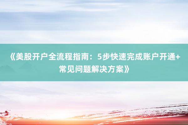 《美股开户全流程指南：5步快速完成账户开通+常见问题解决方案》
