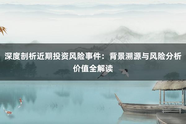 深度剖析近期投资风险事件：背景溯源与风险分析价值全解读