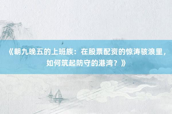 《朝九晚五的上班族：在股票配资的惊涛骇浪里，如何筑起防守的港湾？》