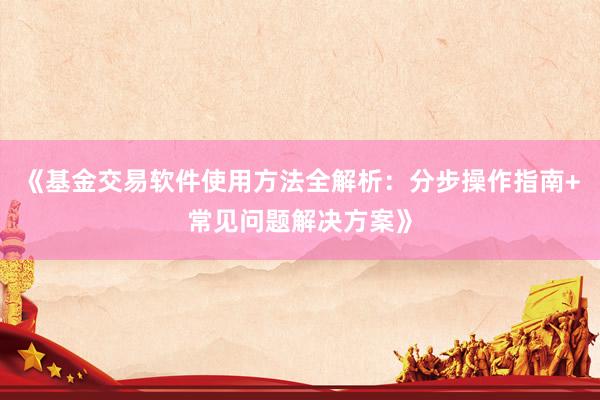 《基金交易软件使用方法全解析：分步操作指南+常见问题解决方案》
