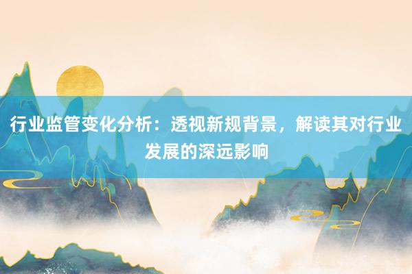 行业监管变化分析：透视新规背景，解读其对行业发展的深远影响