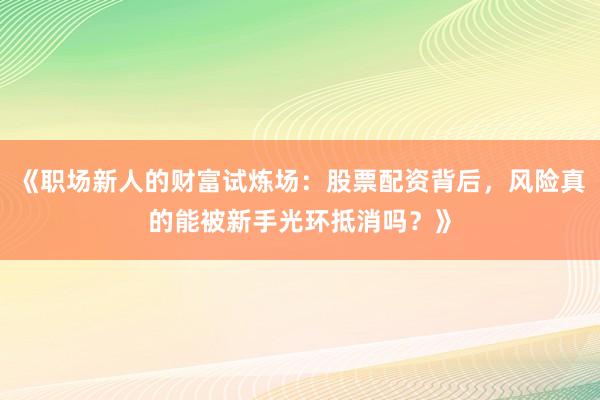 《职场新人的财富试炼场：股票配资背后，风险真的能被新手光环抵消吗？》