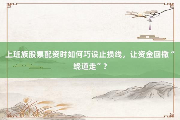 上班族股票配资时如何巧设止损线，让资金回撤“绕道走”？
