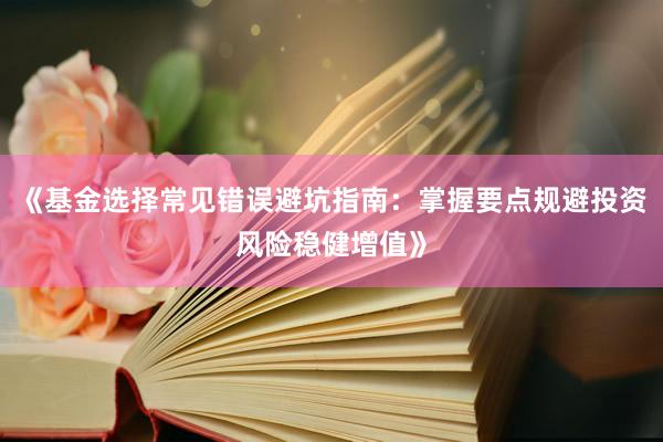 《基金选择常见错误避坑指南：掌握要点规避投资风险稳健增值》