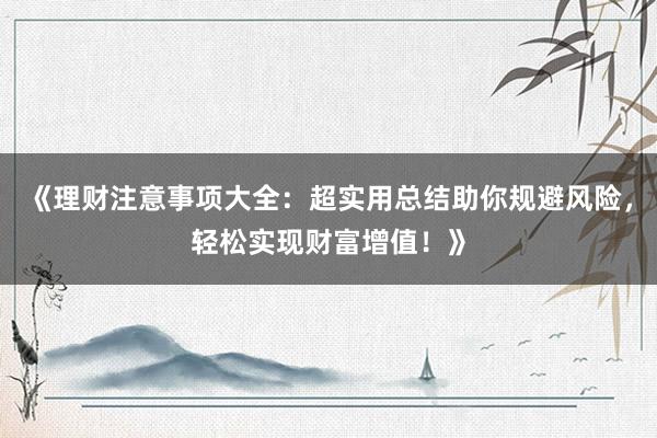 《理财注意事项大全:超实用总结助你规避风险,轻松实现财富增值!》