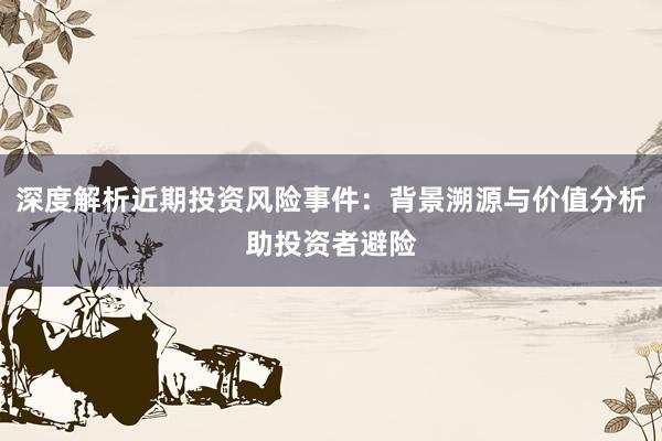 深度解析近期投资风险事件：背景溯源与价值分析助投资者避险