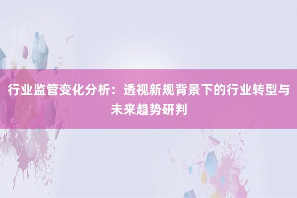 行业监管变化分析：透视新规背景下的行业转型与未来趋势研判