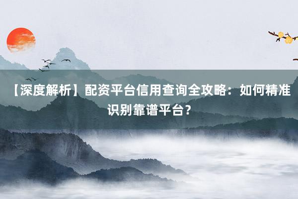【深度解析】配资平台信用查询全攻略：如何精准识别靠谱平台？
