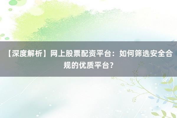 【深度解析】网上股票配资平台：如何筛选安全合规的优质平台？