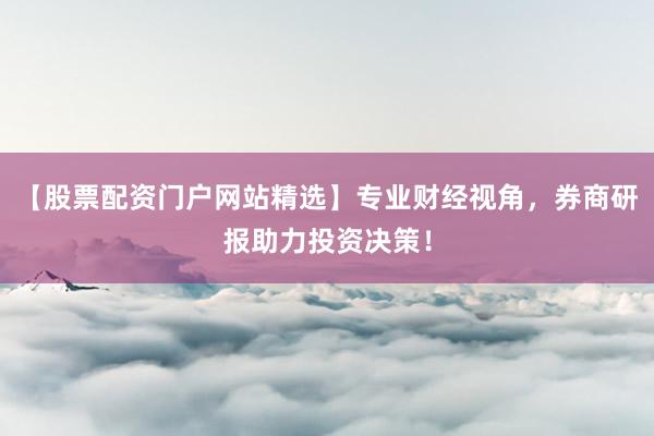 【股票配资门户网站精选】专业财经视角，券商研报助力投资决策！