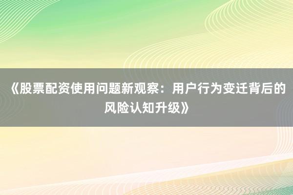 《股票配资使用问题新观察：用户行为变迁背后的风险认知升级》