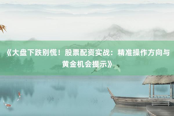 《大盘下跌别慌！股票配资实战：精准操作方向与黄金机会提示》