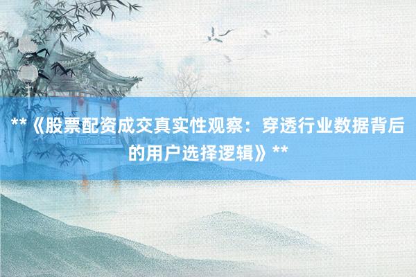 **《股票配资成交真实性观察：穿透行业数据背后的用户选择逻辑》**