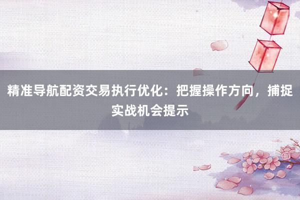 精准导航配资交易执行优化:把握操作方向,捕捉实战机会提示