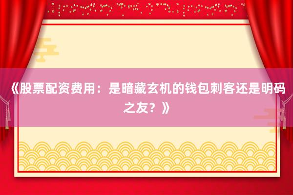 《股票配资费用：是暗藏玄机的钱包刺客还是明码之友？》