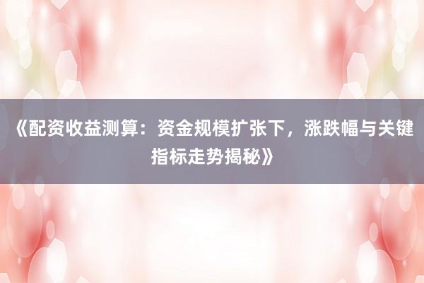 《配资收益测算:资金规模扩张下,涨跌幅与关键指标走势揭秘》