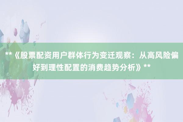 **《股票配资用户群体行为变迁观察:从高风险偏好到理性配置的消费趋势分析》**
