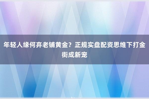年轻人缘何弃老铺黄金？正规实盘配资思维下打金街成新宠