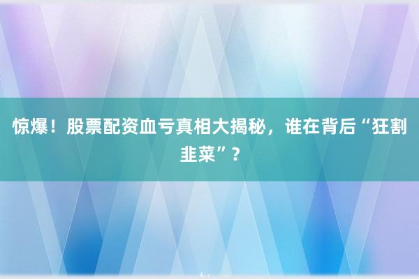 惊爆！股票配资血亏真相大揭秘，谁在背后“狂割韭菜”？