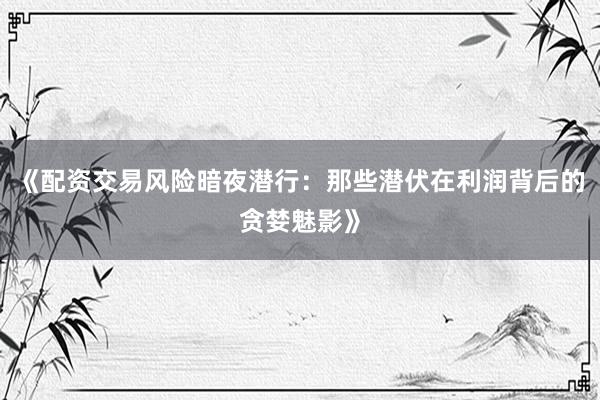 《配资交易风险暗夜潜行：那些潜伏在利润背后的贪婪魅影》