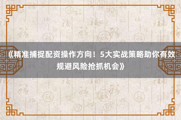 《精准捕捉配资操作方向！5大实战策略助你有效规避风险抢抓机会》
