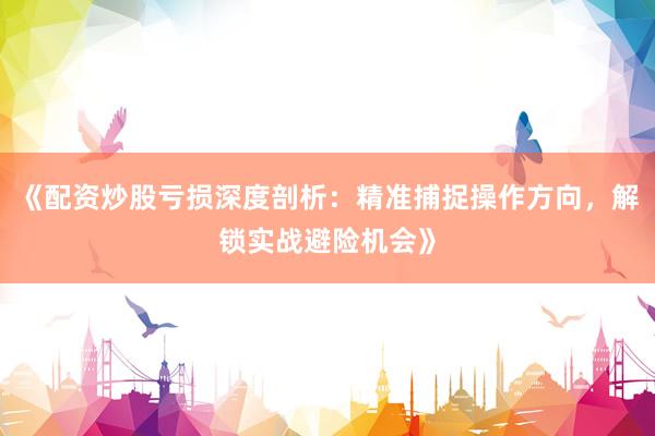 《配资炒股亏损深度剖析：精准捕捉操作方向，解锁实战避险机会》