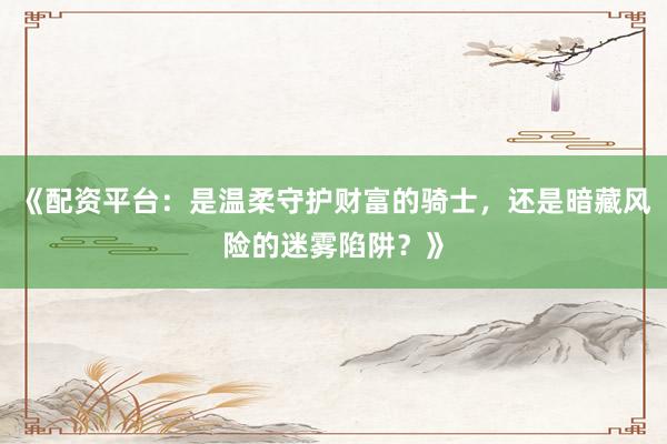 《配资平台：是温柔守护财富的骑士，还是暗藏风险的迷雾陷阱？》