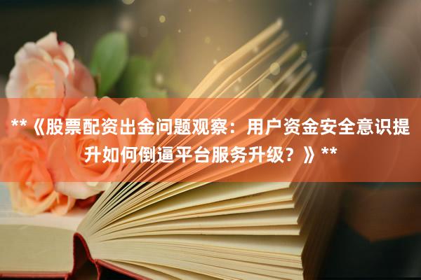 **《股票配资出金问题观察：用户资金安全意识提升如何倒逼平台服务升级？》**