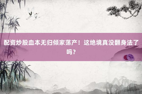 配资炒股血本无归倾家荡产！这绝境真没翻身法了吗？