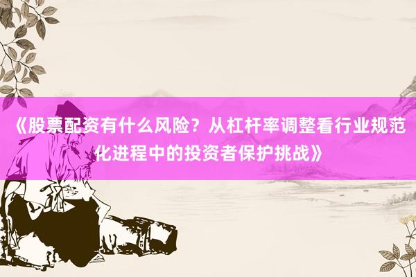 《股票配资有什么风险?从杠杆率调整看行业规范化进程中的投资者保护挑战》