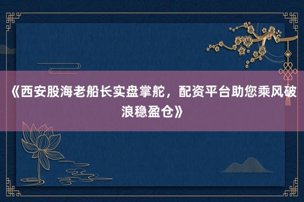 《西安股海老船长实盘掌舵，配资平台助您乘风破浪稳盈仓》