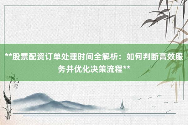 **股票配资订单处理时间全解析：如何判断高效服务并优化决策流程**