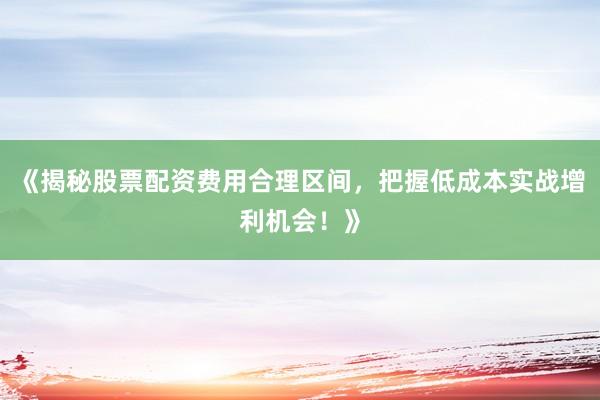 《揭秘股票配资费用合理区间，把握低成本实战增利机会！》