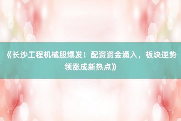 《长沙工程机械股爆发!配资资金涌入,板块逆势领涨成新热点》
