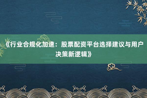 《行业合规化加速：股票配资平台选择建议与用户决策新逻辑》